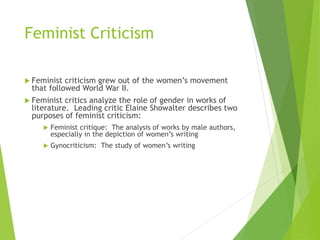 Feminist Criticism
 Feminist criticism grew out of the women’s movement
that followed World War II.
 Feminist critics analyze the role of gender in works of
literature. Leading critic Elaine Showalter describes two
purposes of feminist criticism:
 Feminist critique: The analysis of works by male authors,
especially in the depiction of women’s writing
 Gynocriticism: The study of women’s writing
 