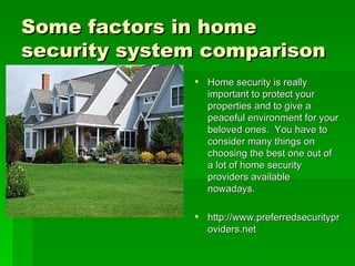Some factors in home
security system comparison
               Home security is really
                important to protect your
                properties and to give a
                peaceful environment for your
                beloved ones. You have to
                consider many things on
                choosing the best one out of
                a lot of home security
                providers available
                nowadays.

               http://www.preferredsecuritypr
                oviders.net
 