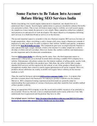 Some Factors to Be Taken Into Account
Before Hiring SEO Services India
Before considering why search engine optimization is important, one should first try to
understand what it means. Search engine optimization is a process intended to enhance the traffic
of a particular website. This in turn will help in improving its visibility on a web search engine.
As complex as it may sound, the process is very simple. Many enterprises either have adopted
such practices or outsourced it to web developers. The major objective of companies for hiring
such services is to build their brand or service over the internet.
The second important aspect to consider is why an e-business requires SEO services. In times of
tough competition, where everything is only a mouse-click away, many e-businesses consider it
imperative to take such steps. In order to improve their website visibility and quality, companies
look for the best SEO India services. The competition gets twice as tough when the business is
only operated through a single medium, which is the internet. It is rather simple for a seller to
develop a website and sell a product. However, factors like website visibility and maintenance
are also important and to be taken into consideration.
Various SEO expert India are offering just the same. Now, the third important aspect to
understand is what points are to be kept in mind while selecting a suitable SEO company for a
website. Entrepreneur, who plans venture into the internet medium of selling goods, need to look
at only one dynamic and that is the product type. Only then, the seller will be able to judge
whether SEO services will be required for the website or not. If the product offered enjoys a
monopolistic market, then extensive search engine optimization will not be required. However,
products whose substitutes are readily available will require better visibility on the internet
medium as well.
Thus, the need for hiring an optimum SEO service company India arises. A company that
provides a custom plan to the businesses for making its product establish over the internet.
Moreover, SEO companies housing experienced professionals are generally adept in
understanding the requirements of various e-businesses and what would the best suitable method
of their product visibility.
Hiring an appropriate SEO company as per the needs and available resources of an enterprise is
also essential. However, the task is not as complicated and can be easily achieved, if one fully
understands their requirement and the product they have to offer.
For original source visit here: http://brainworkseoindia.wordpress.com/2013/11/13/somefactors-to-be-taken-into-account-before-hiring-seo-services-india

 