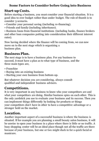 Some Factors to Consider before Going into Business
Start-up Costs.
Before starting a business, you must consider your financial situation. It is a
good idea to over budget rather than under budget. The rule of thumb is to
consider 3 scenario.
• Consider your personal saving (including re-financing).
• Friends and family (including inheritance).
• Business loans from financial institutions (including banks, finance brokers
and other loan companies putting into consideration their different interest
rates).
Now having decided where the finance will be coming from, we can now
move on to the next stage which is organizing a
business plan.
Business Plan.
The next stage is to have a business plan. For any business to
succeed, it must have a plan as to what type of business, and the
three main types are,
• Franchise
• Buying into an existing business
• Starting your own business from bottom-up.
But whatever decision you are considering, always consult
qualified and independent business advisers.
Competitions.
It is very important in any business to know who your competitors are and
what your competitors are doing. Similar business spies on each other. This is
the only yardstick you use to evaluate your business and its success. Then you
can implement things differently by looking for products or things
your competitors don’t have in other to have a competitive advantage or a
stronger hold on the market.
Location.
Another important aspect of a successful business is where the business is
situated. If for example you are planning a small beauty salon business, it will
be unwise to open your business in a place where there is little or no traffic. A
busy shopping center will be an ideal place though not all the traffic are there
because of your business, but one or two might duck in for a quick facial or
manicure.
 