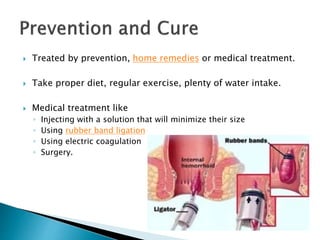  Treated by prevention, home remedies or medical treatment.
 Take proper diet, regular exercise, plenty of water intake.
 Medical treatment like
◦ Injecting with a solution that will minimize their size
◦ Using rubber band ligation
◦ Using electric coagulation
◦ Surgery.
 