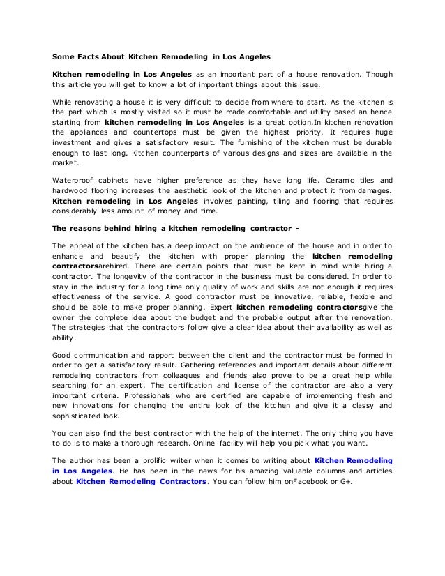 Some Facts About Kitchen Remodeling in Los Angeles
Kitchen remodeling in Los Angeles as an important part of a house renovation. Though
this article you will get to know a lot of important things about this issue.
While renovating a house it is very difficult to decide from where to start. As the kitchen is
the part which is mostly visited so it must be made comfortable and utility based an hence
starting from kitchen remodeling in Los Angeles is a great option.In kitchen renovation
the appliances and countertops must be given the highest priority. It requires huge
investment and gives a satisfactory result. The furnishing of the kitchen must be durable
enough to last long. Kitchen counterparts of various designs and sizes are available in the
market.
Waterproof cabinets have higher preference as they have long life. Ceramic tiles and
hardwood flooring increases the aesthetic look of the kitchen and protect it from damages.
Kitchen remodeling in Los Angeles involves painting, tiling and flooring that requires
considerably less amount of money and time.
The reasons behind hiring a kitchen remodeling contractor -
The appeal of the kitchen has a deep impact on the ambience of the house and in order to
enhance and beautify the kitchen with proper planning the kitchen remodeling
contractorsarehired. There are certain points that must be kept in mind while hiring a
contractor. The longevity of the contractor in the business must be considered. In order to
stay in the industry for a long time only quality of work and skills are not enough it requires
effectiveness of the service. A good contractor must be innovative, reliable, flexible and
should be able to make proper planning. Expert kitchen remodeling contractorsgive the
owner the complete idea about the budget and the probable output after the renovation.
The strategies that the contractors follow give a clear idea about their availability as well as
ability.
Good communication and rapport between the client and the contractor must be formed in
order to get a satisfactory result. Gathering references and important details about different
remodeling contractors from colleagues and friends also prove to be a great help while
searching for an expert. The certification and license of the contractor are also a very
important criteria. Professionals who are certified are capable of implementing fresh and
new innovations for changing the entire look of the kitchen and give it a classy and
sophisticated look.
You can also find the best contractor with the help of the internet. The only thing you have
to do is to make a thorough research. Online facility will help you pick what you want.
The author has been a prolific writer when it comes to writing about Kitchen Remodeling
in Los Angeles. He has been in the news for his amazing valuable columns and articles
about Kitchen Remodeling Contractors. You can follow him onFacebook or G+.
 