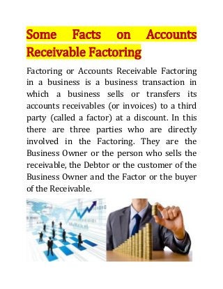 Some Facts on Accounts
Receivable Factoring
Factoring or Accounts Receivable Factoring
in a business is a business transaction in
which a business sells or transfers its
accounts receivables (or invoices) to a third
party (called a factor) at a discount. In this
there are three parties who are directly
involved in the Factoring. They are the
Business Owner or the person who sells the
receivable, the Debtor or the customer of the
Business Owner and the Factor or the buyer
of the Receivable.
 