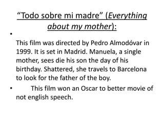 “Todo sobre mi madre” (Everything
about my mother):
•
This film was directed by Pedro Almodóvar in
1999. It is set in Madrid. Manuela, a single
mother, sees die his son the day of his
birthday. Shattered, she travels to Barcelona
to look for the father of the boy.
• This film won an Oscar to better movie of
not english speech.
 