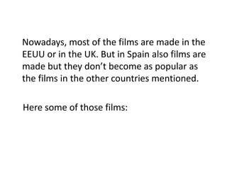 Nowadays, most of the films are made in the
EEUU or in the UK. But in Spain also films are
made but they don’t become as popular as
the films in the other countries mentioned.
Here some of those films:
 