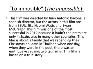 “Lo imposible” (The impossible):
• This film was directed by Juan Antonio Bayona, a
spanish director, but the actors in this film are
from EEUU, like Naomi Watts and Ewan
McGregor. This film was one of the most
successful in 2012 because it hadn’t the premiere
only in Spain, also in many other countries. This
film is about a family that was spending their
Christmas holidays in Thailand when one day,
when they were in the pool, there was an
earthquake causing two tsunamis. This film is
based on a true story.
 