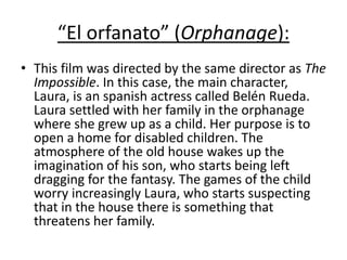 “El orfanato” (Orphanage):
• This film was directed by the same director as The
Impossible. In this case, the main character,
Laura, is an spanish actress called Belén Rueda.
Laura settled with her family in the orphanage
where she grew up as a child. Her purpose is to
open a home for disabled children. The
atmosphere of the old house wakes up the
imagination of his son, who starts being left
dragging for the fantasy. The games of the child
worry increasingly Laura, who starts suspecting
that in the house there is something that
threatens her family.
 