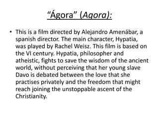 “Ágora” (Agora):
• This is a film directed by Alejandro Amenábar, a
spanish director. The main character, Hypatia,
was played by Rachel Weisz. This film is based on
the VI century. Hypatia, philosopher and
atheistic, fights to save the wisdom of the ancient
world, without perceiving that her young slave
Davo is debated between the love that she
practises privately and the freedom that might
reach joining the unstoppable ascent of the
Christianity.
 