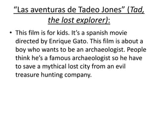 “Las aventuras de Tadeo Jones” (Tad,
the lost explorer):
• This film is for kids. It’s a spanish movie
directed by Enrique Gato. This film is about a
boy who wants to be an archaeologist. People
think he’s a famous archaeologist so he have
to save a mythical lost city from an evil
treasure hunting company.
 