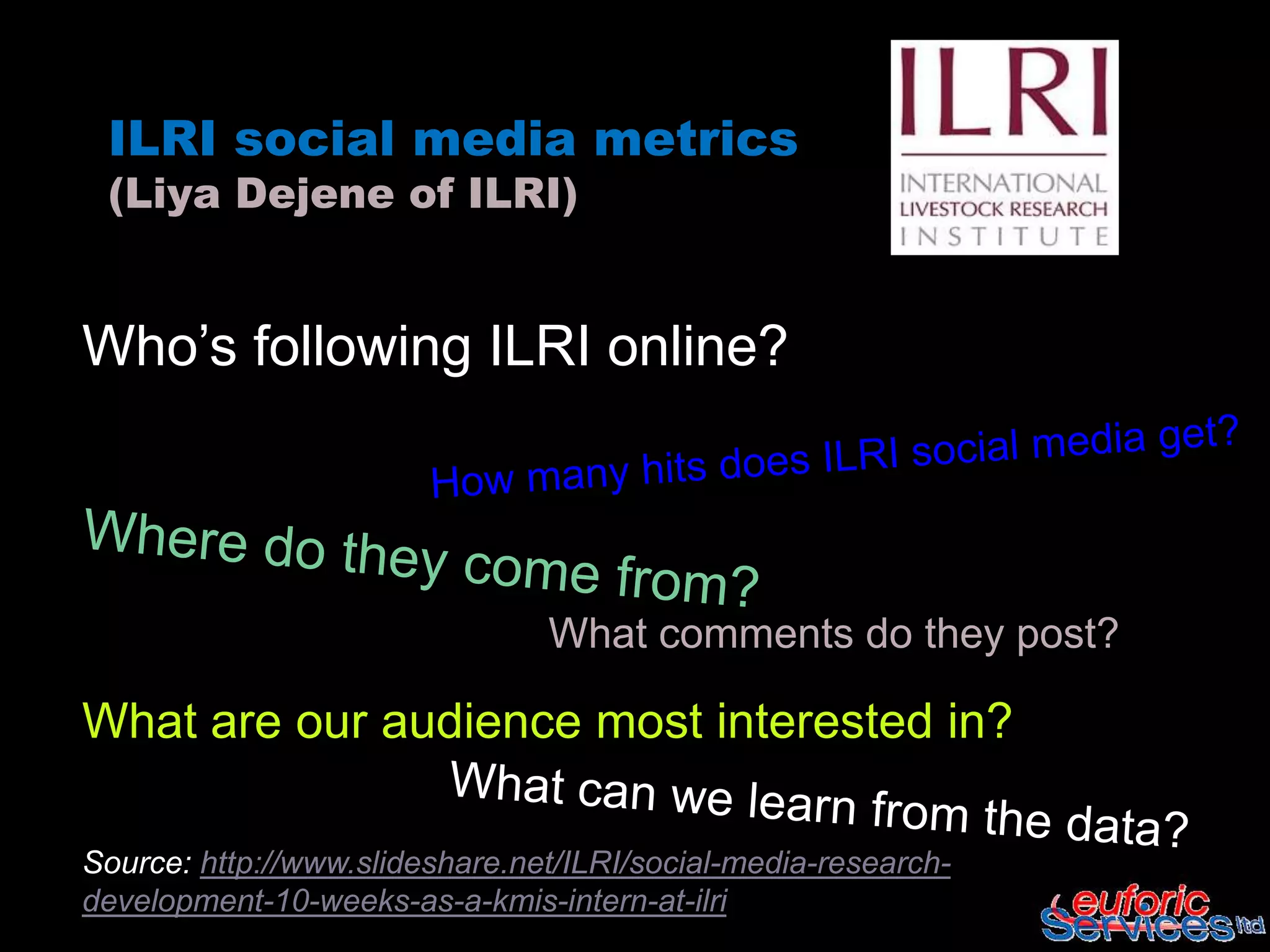 ILRI social media metrics
 (Liya Dejene of ILRI)


Who’s following ILRI online?




                                What comments do they post?

What are our audience most interested in?

Source: http://www.slideshare.net/ILRI/social-media-research-
development-10-weeks-as-a-kmis-intern-at-ilri
 