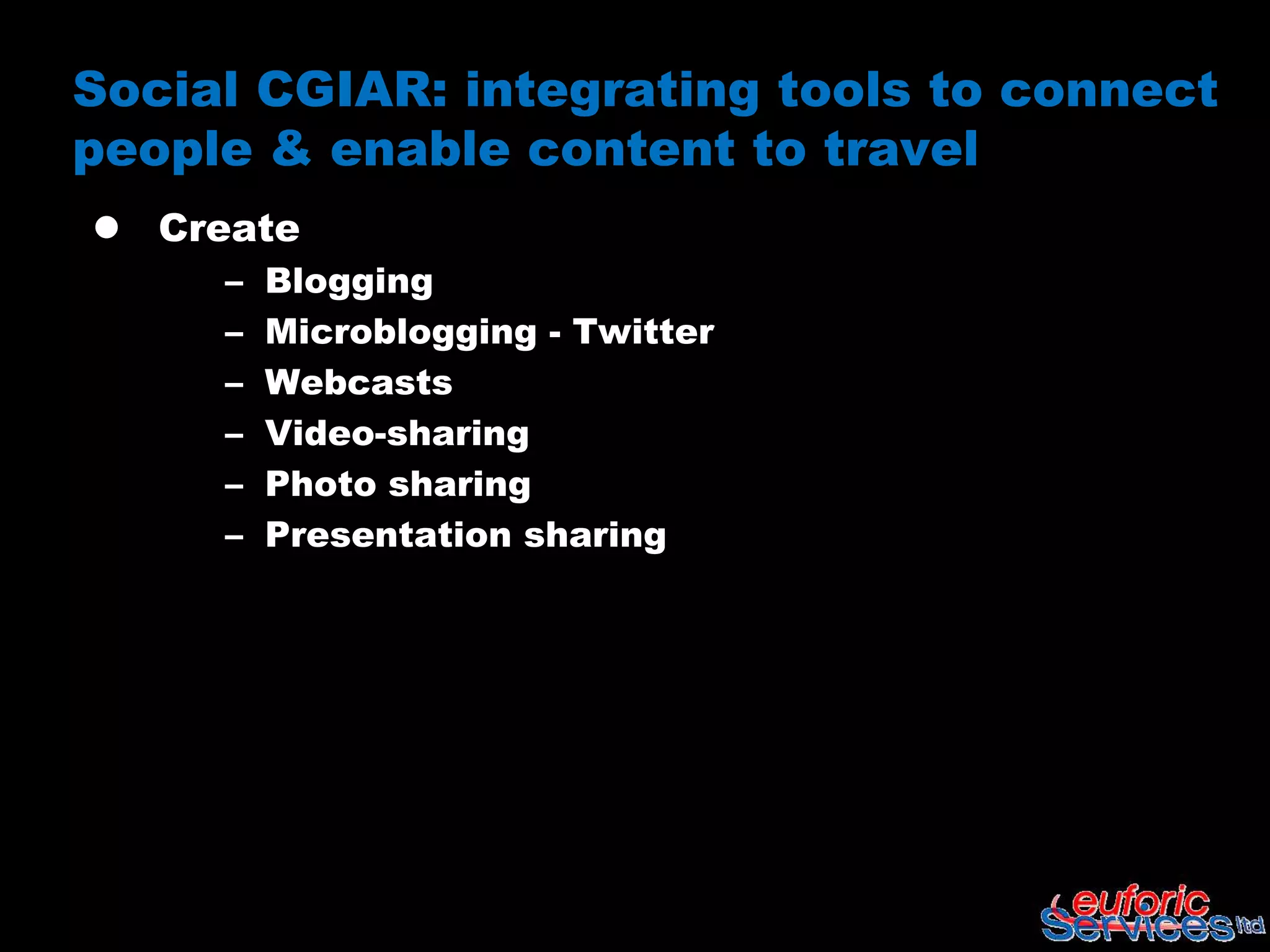 Social CGIAR: integrating tools to connect
people & enable content to travel
 Create
     –   Blogging
     –   Microblogging - Twitter
     –   Webcasts
     –   Video-sharing
     –   Photo sharing
     –   Presentation sharing
 