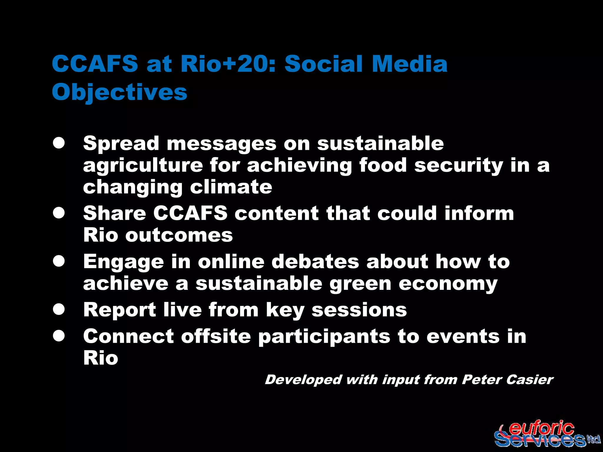 CCAFS at Rio+20: Social Media
Objectives

 Spread messages on sustainable
  agriculture for achieving food security in a
  changing climate
 Share CCAFS content that could inform
  Rio outcomes
 Engage in online debates about how to
  achieve a sustainable green economy
 Report live from key sessions
 Connect offsite participants to events in
  Rio
                   Developed with input from Peter Casier
 