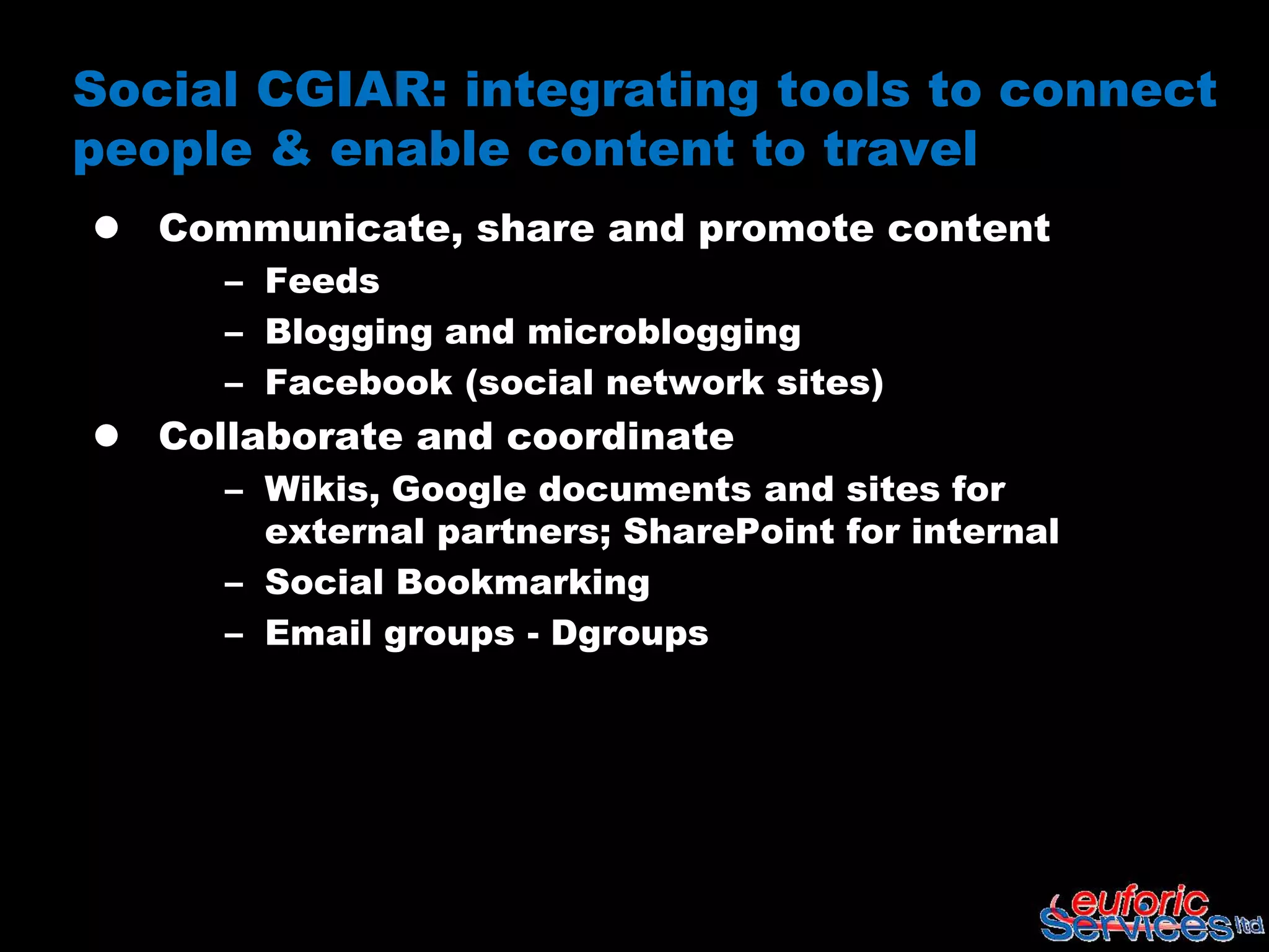 Social CGIAR: integrating tools to connect
people & enable content to travel
 Communicate, share and promote content
     – Feeds
     – Blogging and microblogging
     – Facebook (social network sites)
 Collaborate and coordinate
     – Wikis, Google documents and sites for
       external partners; SharePoint for internal
     – Social Bookmarking
     – Email groups - Dgroups
 