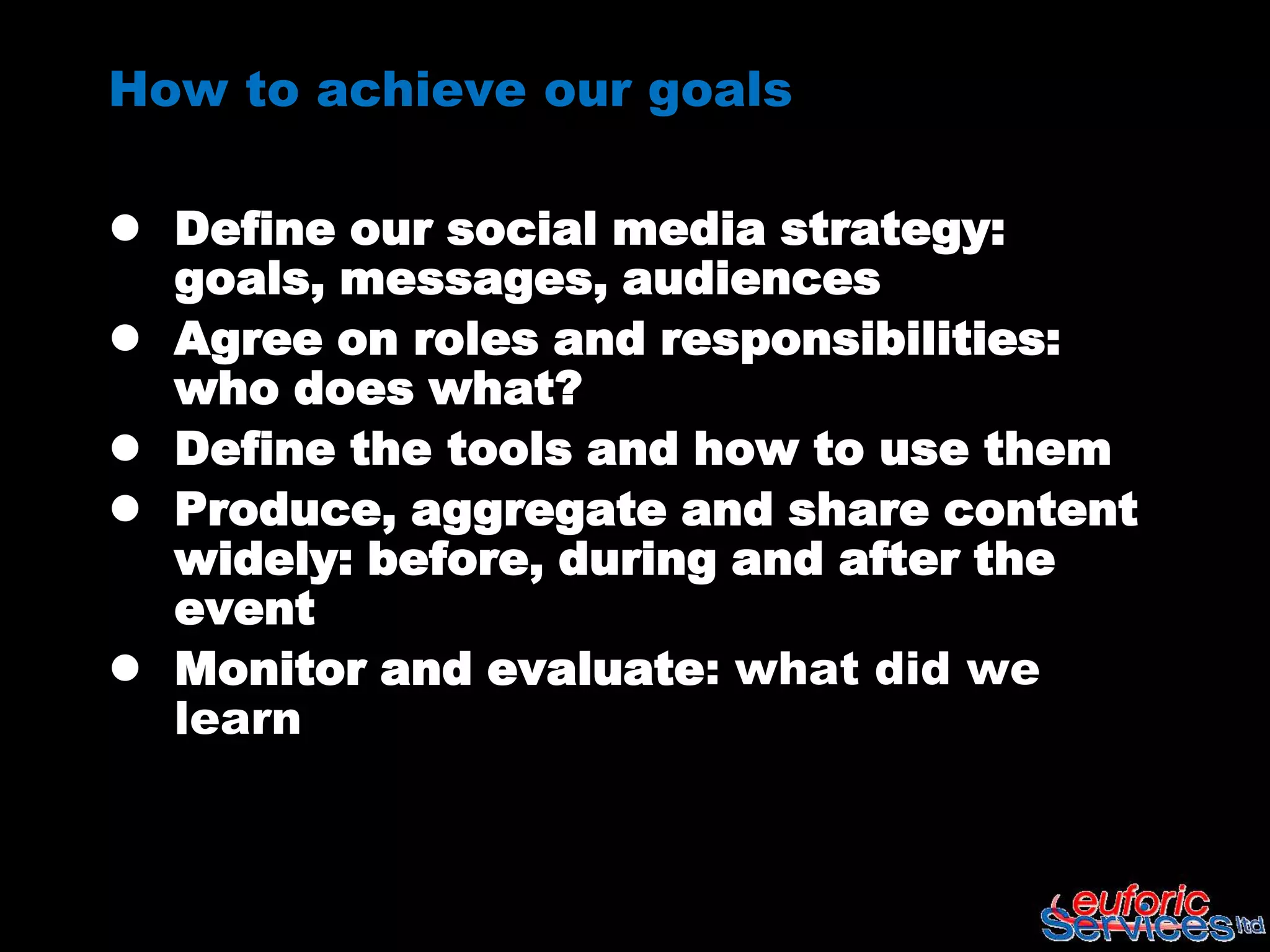 How to achieve our goals

 Define our social media strategy:
  goals, messages, audiences
 Agree on roles and responsibilities:
  who does what?
 Define the tools and how to use them
 Produce, aggregate and share content
  widely: before, during and after the
  event
 Monitor and evaluate: what did we
  learn
 