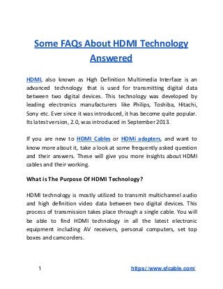 Some FAQs About HDMI Technology
Answered
HDMI, also known as High Definition Multimedia Interface is an
advanced technology that is used for transmitting digital data
between two digital devices. This technology was developed by
leading electronics manufacturers like Philips, Toshiba, Hitachi,
Sony etc. Ever since it was introduced, it has become quite popular.
Its latest version, 2.0, was introduced in September 2013.
If you are new to HDMI Cables or HDMi adapters, and want to
know more about it, take a look at some frequently asked question
and their answers. These will give you more insights about HDMI
cables and their working.
What is The Purpose Of HDMI Technology?
HDMI technology is mostly utilized to transmit multichannel audio
and high definition video data between two digital devices. This
process of transmission takes place through a single cable. You will
be able to find HDMI technology in all the latest electronic
equipment including AV receivers, personal computers, set top
boxes and camcorders.
1 https://www.sfcable.com/
 