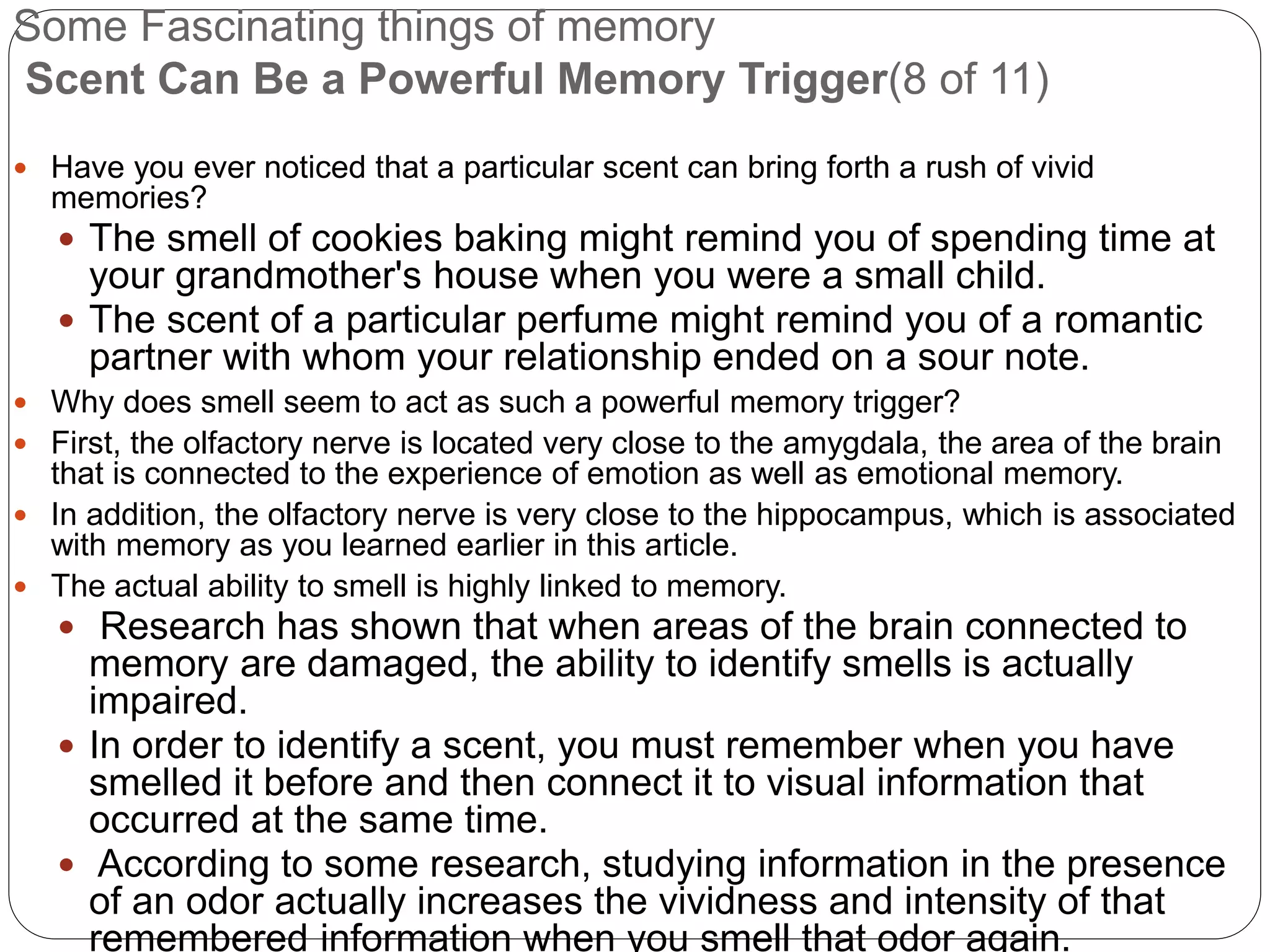 Some Fascinating things of memory
Scent Can Be a Powerful Memory Trigger(8 of 11)
 Have you ever noticed that a particular scent can bring forth a rush of vivid
memories?
 The smell of cookies baking might remind you of spending time at
your grandmother's house when you were a small child.
 The scent of a particular perfume might remind you of a romantic
partner with whom your relationship ended on a sour note.
 Why does smell seem to act as such a powerful memory trigger?
 First, the olfactory nerve is located very close to the amygdala, the area of the brain
that is connected to the experience of emotion as well as emotional memory.
 In addition, the olfactory nerve is very close to the hippocampus, which is associated
with memory as you learned earlier in this article.
 The actual ability to smell is highly linked to memory.
 Research has shown that when areas of the brain connected to
memory are damaged, the ability to identify smells is actually
impaired.
 In order to identify a scent, you must remember when you have
smelled it before and then connect it to visual information that
occurred at the same time.
 According to some research, studying information in the presence
of an odor actually increases the vividness and intensity of that
remembered information when you smell that odor again.
 
