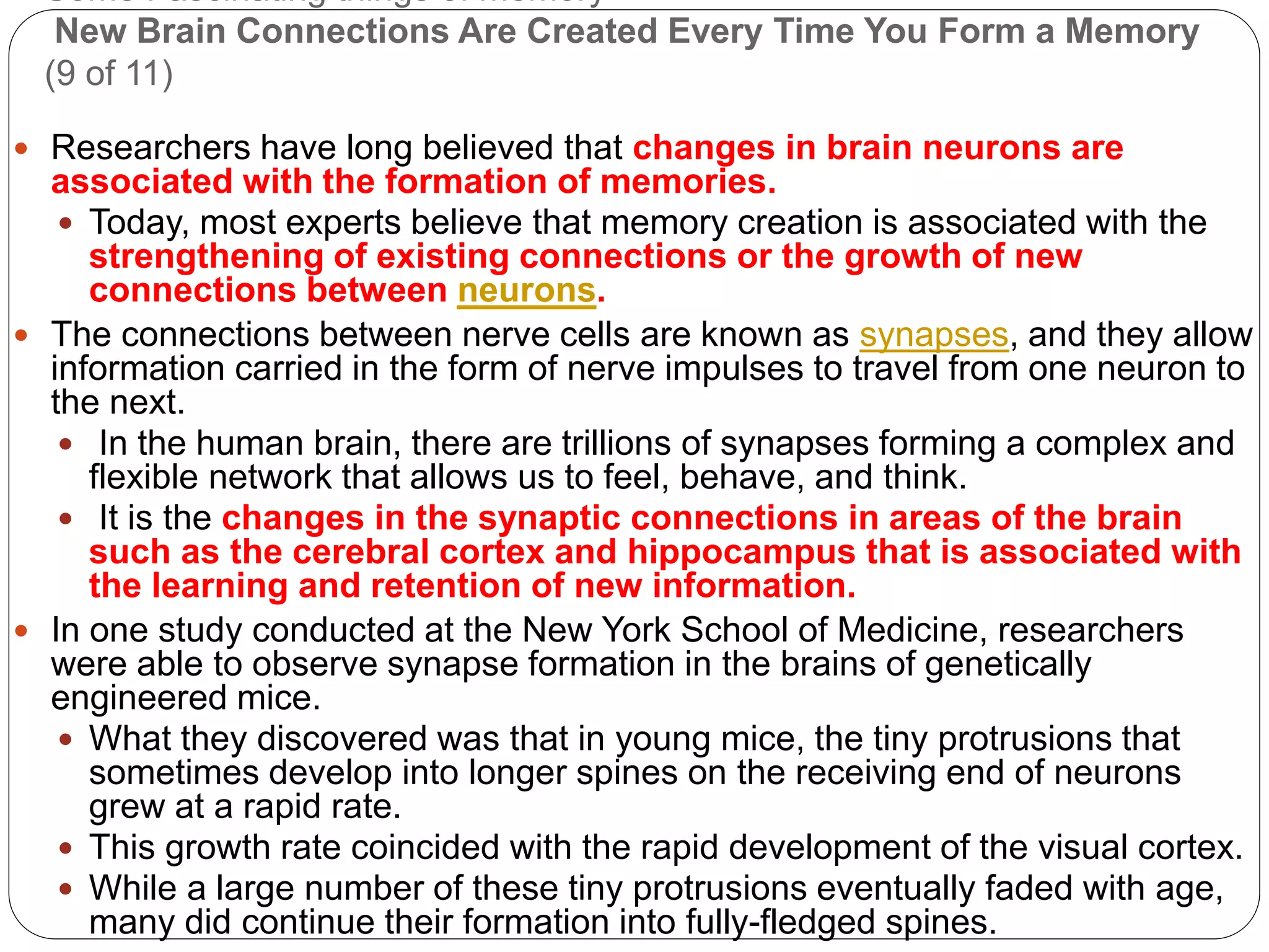 Some Fascinating things of memory
New Brain Connections Are Created Every Time You Form a Memory
(9 of 11)
 Researchers have long believed that changes in brain neurons are
associated with the formation of memories.
 Today, most experts believe that memory creation is associated with the
strengthening of existing connections or the growth of new
connections between neurons.
 The connections between nerve cells are known as synapses, and they allow
information carried in the form of nerve impulses to travel from one neuron to
the next.
 In the human brain, there are trillions of synapses forming a complex and
flexible network that allows us to feel, behave, and think.
 It is the changes in the synaptic connections in areas of the brain
such as the cerebral cortex and hippocampus that is associated with
the learning and retention of new information.
 In one study conducted at the New York School of Medicine, researchers
were able to observe synapse formation in the brains of genetically
engineered mice.
 What they discovered was that in young mice, the tiny protrusions that
sometimes develop into longer spines on the receiving end of neurons
grew at a rapid rate.
 This growth rate coincided with the rapid development of the visual cortex.
 While a large number of these tiny protrusions eventually faded with age,
many did continue their formation into fully-fledged spines.
 