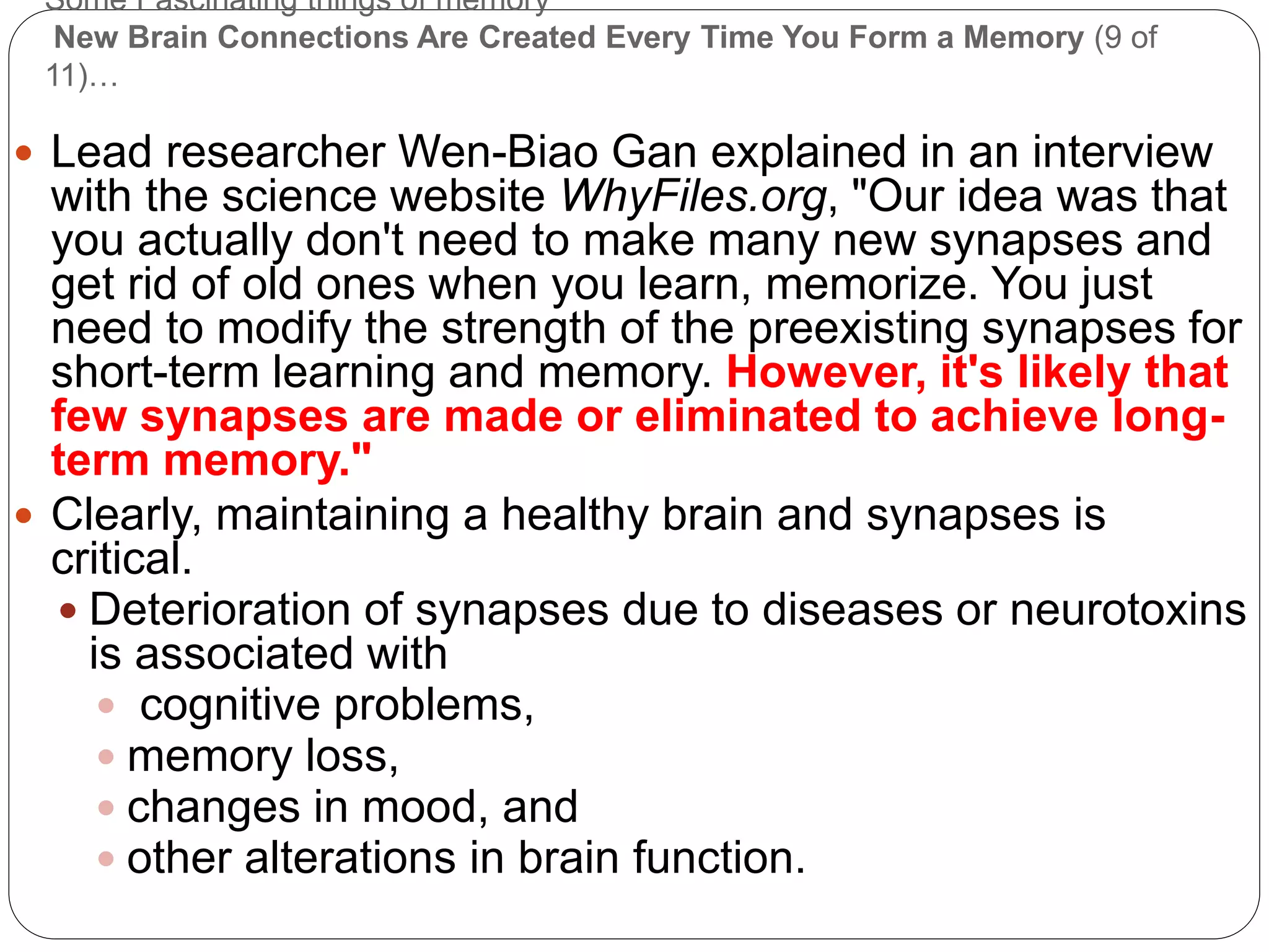 Some Fascinating things of memory
New Brain Connections Are Created Every Time You Form a Memory (9 of
11)…
 Lead researcher Wen-Biao Gan explained in an interview
with the science website WhyFiles.org, "Our idea was that
you actually don't need to make many new synapses and
get rid of old ones when you learn, memorize. You just
need to modify the strength of the preexisting synapses for
short-term learning and memory. However, it's likely that
few synapses are made or eliminated to achieve long-
term memory."
 Clearly, maintaining a healthy brain and synapses is
critical.
 Deterioration of synapses due to diseases or neurotoxins
is associated with
 cognitive problems,
 memory loss,
 changes in mood, and
 other alterations in brain function.
 