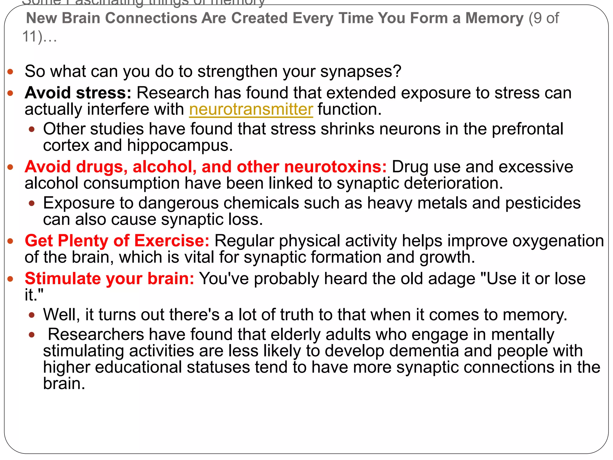 Some Fascinating things of memory
New Brain Connections Are Created Every Time You Form a Memory (9 of
11)…
 So what can you do to strengthen your synapses?
 Avoid stress: Research has found that extended exposure to stress can
actually interfere with neurotransmitter function.
 Other studies have found that stress shrinks neurons in the prefrontal
cortex and hippocampus.
 Avoid drugs, alcohol, and other neurotoxins: Drug use and excessive
alcohol consumption have been linked to synaptic deterioration.
 Exposure to dangerous chemicals such as heavy metals and pesticides
can also cause synaptic loss.
 Get Plenty of Exercise: Regular physical activity helps improve oxygenation
of the brain, which is vital for synaptic formation and growth.
 Stimulate your brain: You've probably heard the old adage "Use it or lose
it."
 Well, it turns out there's a lot of truth to that when it comes to memory.
 Researchers have found that elderly adults who engage in mentally
stimulating activities are less likely to develop dementia and people with
higher educational statuses tend to have more synaptic connections in the
brain.
 