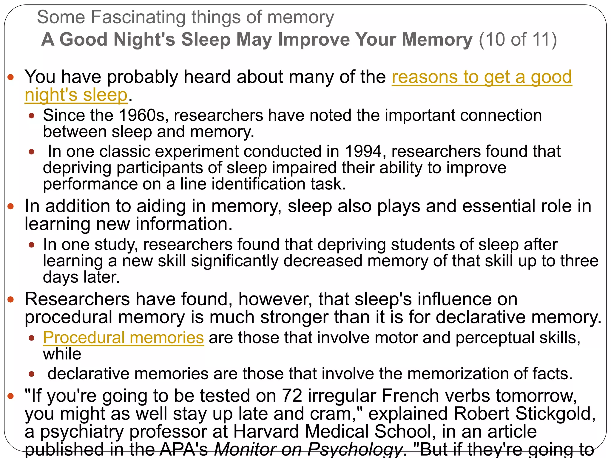 Some Fascinating things of memory
A Good Night's Sleep May Improve Your Memory (10 of 11)
 You have probably heard about many of the reasons to get a good
night's sleep.
 Since the 1960s, researchers have noted the important connection
between sleep and memory.
 In one classic experiment conducted in 1994, researchers found that
depriving participants of sleep impaired their ability to improve
performance on a line identification task.
 In addition to aiding in memory, sleep also plays and essential role in
learning new information.
 In one study, researchers found that depriving students of sleep after
learning a new skill significantly decreased memory of that skill up to three
days later.
 Researchers have found, however, that sleep's influence on
procedural memory is much stronger than it is for declarative memory.
 Procedural memories are those that involve motor and perceptual skills,
while
 declarative memories are those that involve the memorization of facts.
 "If you're going to be tested on 72 irregular French verbs tomorrow,
you might as well stay up late and cram," explained Robert Stickgold,
a psychiatry professor at Harvard Medical School, in an article
published in the APA's Monitor on Psychology. "But if they're going to
 
