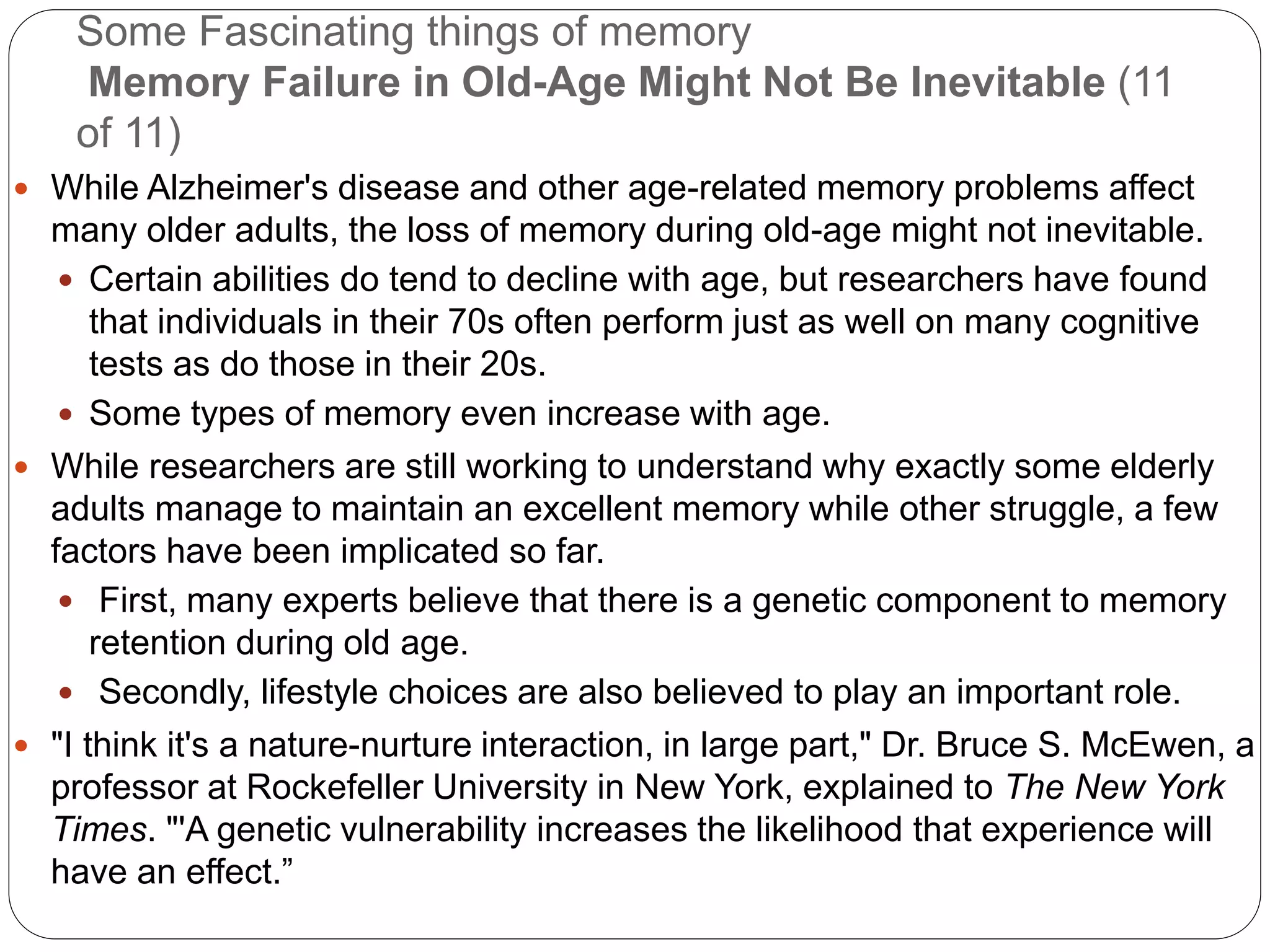 Some Fascinating things of memory
Memory Failure in Old-Age Might Not Be Inevitable (11
of 11)
 While Alzheimer's disease and other age-related memory problems affect
many older adults, the loss of memory during old-age might not inevitable.
 Certain abilities do tend to decline with age, but researchers have found
that individuals in their 70s often perform just as well on many cognitive
tests as do those in their 20s.
 Some types of memory even increase with age.
 While researchers are still working to understand why exactly some elderly
adults manage to maintain an excellent memory while other struggle, a few
factors have been implicated so far.
 First, many experts believe that there is a genetic component to memory
retention during old age.
 Secondly, lifestyle choices are also believed to play an important role.
 "I think it's a nature-nurture interaction, in large part," Dr. Bruce S. McEwen, a
professor at Rockefeller University in New York, explained to The New York
Times. "'A genetic vulnerability increases the likelihood that experience will
have an effect.”
 