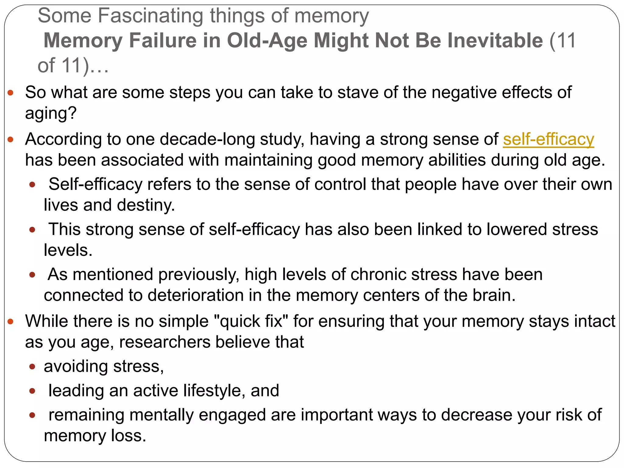 Some Fascinating things of memory
Memory Failure in Old-Age Might Not Be Inevitable (11
of 11)…
 So what are some steps you can take to stave of the negative effects of
aging?
 According to one decade-long study, having a strong sense of self-efficacy
has been associated with maintaining good memory abilities during old age.
 Self-efficacy refers to the sense of control that people have over their own
lives and destiny.
 This strong sense of self-efficacy has also been linked to lowered stress
levels.
 As mentioned previously, high levels of chronic stress have been
connected to deterioration in the memory centers of the brain.
 While there is no simple "quick fix" for ensuring that your memory stays intact
as you age, researchers believe that
 avoiding stress,
 leading an active lifestyle, and
 remaining mentally engaged are important ways to decrease your risk of
memory loss.
 