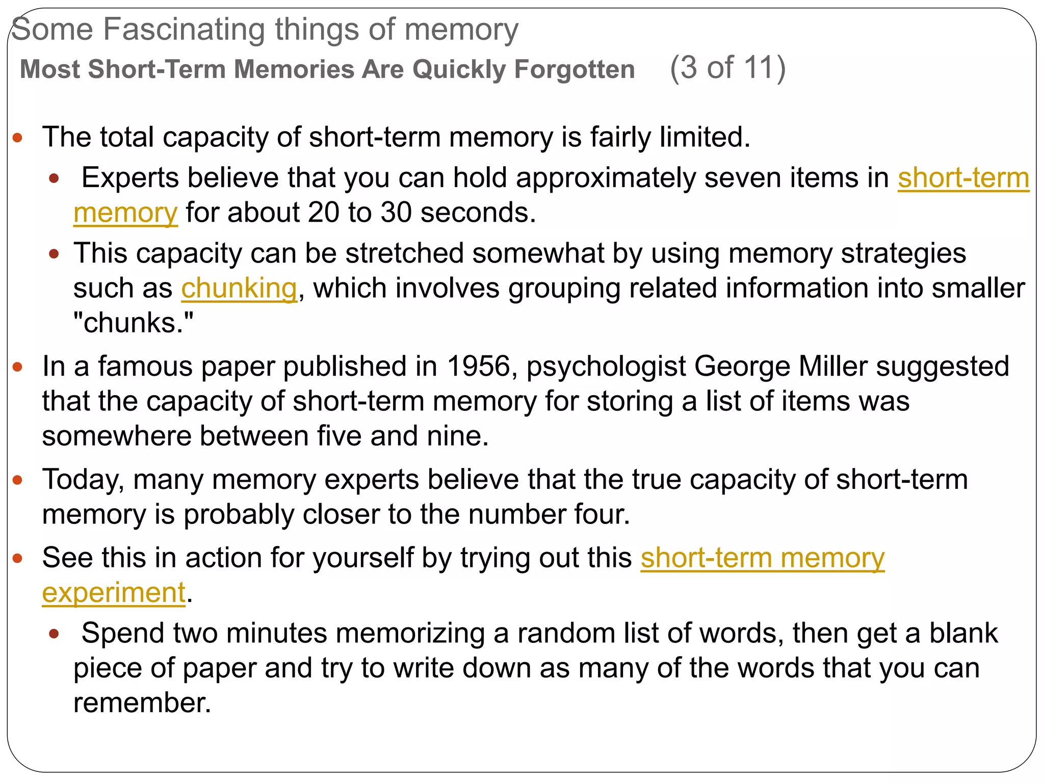 Some Fascinating things of memory
Most Short-Term Memories Are Quickly Forgotten (3 of 11)
 The total capacity of short-term memory is fairly limited.
 Experts believe that you can hold approximately seven items in short-term
memory for about 20 to 30 seconds.
 This capacity can be stretched somewhat by using memory strategies
such as chunking, which involves grouping related information into smaller
"chunks."
 In a famous paper published in 1956, psychologist George Miller suggested
that the capacity of short-term memory for storing a list of items was
somewhere between five and nine.
 Today, many memory experts believe that the true capacity of short-term
memory is probably closer to the number four.
 See this in action for yourself by trying out this short-term memory
experiment.
 Spend two minutes memorizing a random list of words, then get a blank
piece of paper and try to write down as many of the words that you can
remember.
 