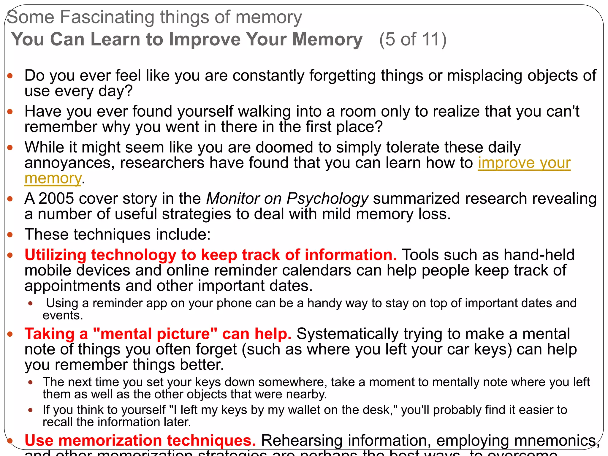 Some Fascinating things of memory
You Can Learn to Improve Your Memory (5 of 11)
 Do you ever feel like you are constantly forgetting things or misplacing objects of
use every day?
 Have you ever found yourself walking into a room only to realize that you can't
remember why you went in there in the first place?
 While it might seem like you are doomed to simply tolerate these daily
annoyances, researchers have found that you can learn how to improve your
memory.
 A 2005 cover story in the Monitor on Psychology summarized research revealing
a number of useful strategies to deal with mild memory loss.
 These techniques include:
 Utilizing technology to keep track of information. Tools such as hand-held
mobile devices and online reminder calendars can help people keep track of
appointments and other important dates.
 Using a reminder app on your phone can be a handy way to stay on top of important dates and
events.
 Taking a "mental picture" can help. Systematically trying to make a mental
note of things you often forget (such as where you left your car keys) can help
you remember things better.
 The next time you set your keys down somewhere, take a moment to mentally note where you left
them as well as the other objects that were nearby.
 If you think to yourself "I left my keys by my wallet on the desk," you'll probably find it easier to
recall the information later.
 Use memorization techniques. Rehearsing information, employing mnemonics,
 