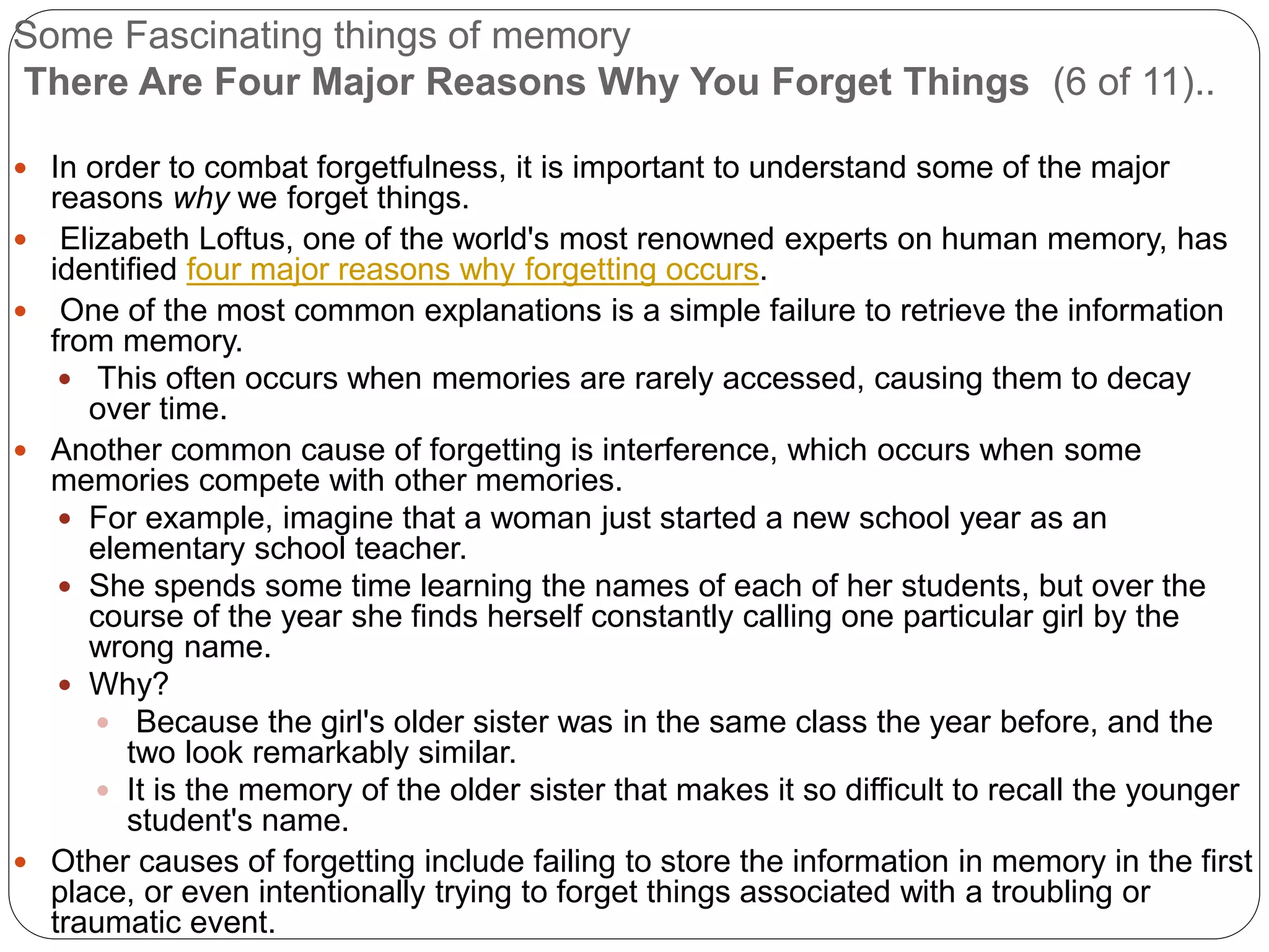 Some Fascinating things of memory
There Are Four Major Reasons Why You Forget Things (6 of 11)..
 In order to combat forgetfulness, it is important to understand some of the major
reasons why we forget things.
 Elizabeth Loftus, one of the world's most renowned experts on human memory, has
identified four major reasons why forgetting occurs.
 One of the most common explanations is a simple failure to retrieve the information
from memory.
 This often occurs when memories are rarely accessed, causing them to decay
over time.
 Another common cause of forgetting is interference, which occurs when some
memories compete with other memories.
 For example, imagine that a woman just started a new school year as an
elementary school teacher.
 She spends some time learning the names of each of her students, but over the
course of the year she finds herself constantly calling one particular girl by the
wrong name.
 Why?
 Because the girl's older sister was in the same class the year before, and the
two look remarkably similar.
 It is the memory of the older sister that makes it so difficult to recall the younger
student's name.
 Other causes of forgetting include failing to store the information in memory in the first
place, or even intentionally trying to forget things associated with a troubling or
traumatic event.
 