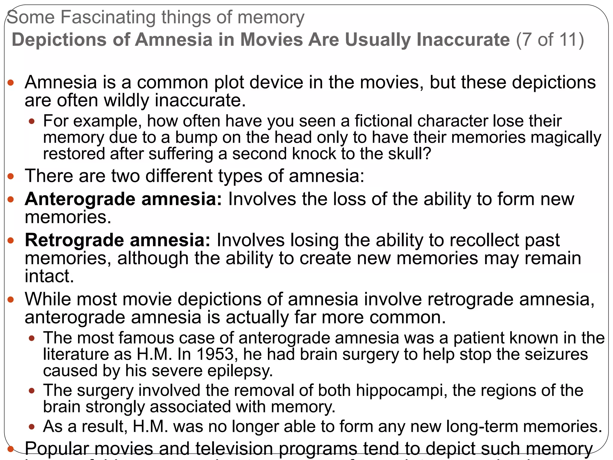 Some Fascinating things of memory
Depictions of Amnesia in Movies Are Usually Inaccurate (7 of 11)
 Amnesia is a common plot device in the movies, but these depictions
are often wildly inaccurate.
 For example, how often have you seen a fictional character lose their
memory due to a bump on the head only to have their memories magically
restored after suffering a second knock to the skull?
 There are two different types of amnesia:
 Anterograde amnesia: Involves the loss of the ability to form new
memories.
 Retrograde amnesia: Involves losing the ability to recollect past
memories, although the ability to create new memories may remain
intact.
 While most movie depictions of amnesia involve retrograde amnesia,
anterograde amnesia is actually far more common.
 The most famous case of anterograde amnesia was a patient known in the
literature as H.M. In 1953, he had brain surgery to help stop the seizures
caused by his severe epilepsy.
 The surgery involved the removal of both hippocampi, the regions of the
brain strongly associated with memory.
 As a result, H.M. was no longer able to form any new long-term memories.
 Popular movies and television programs tend to depict such memory
 