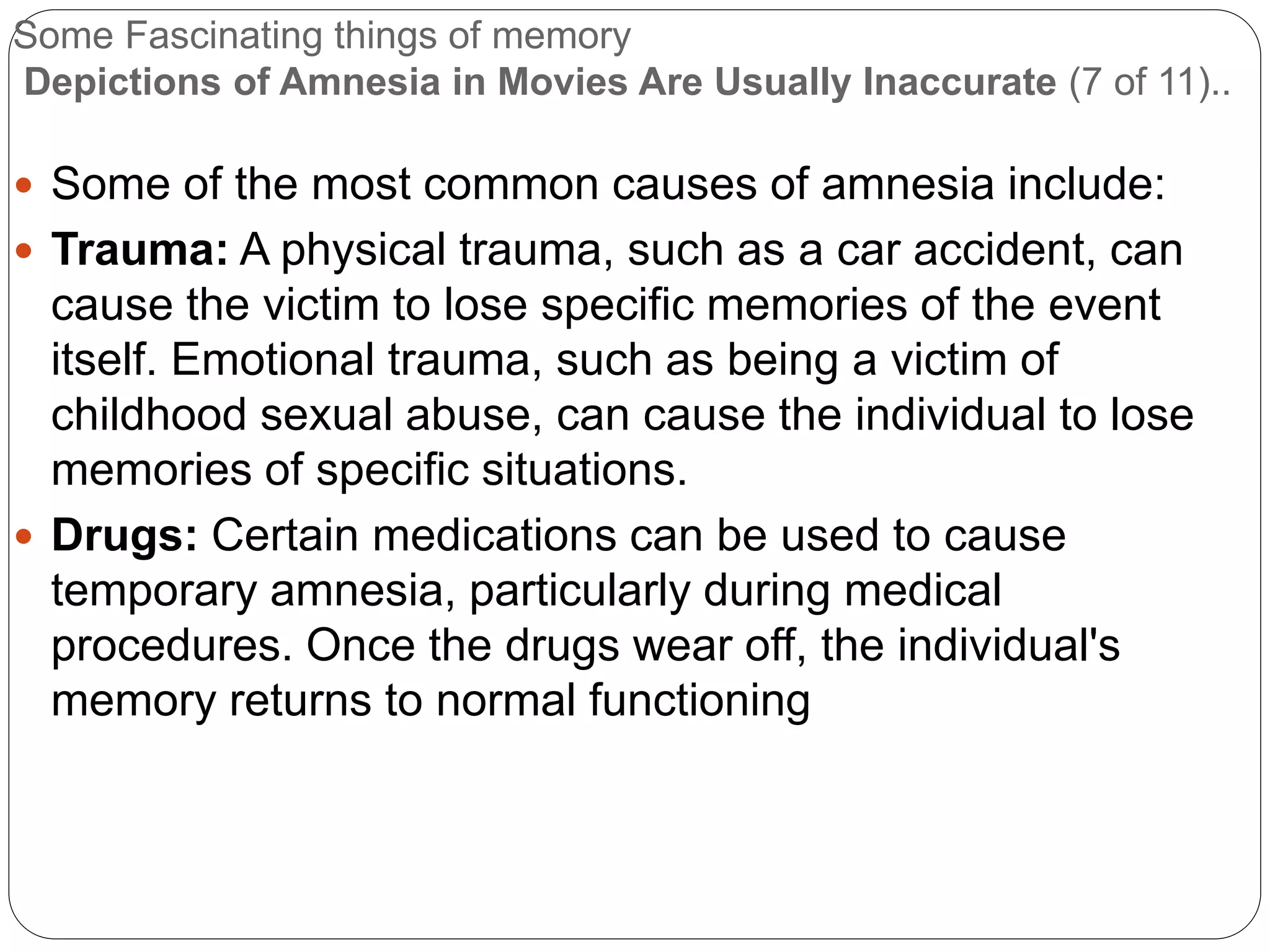 Some Fascinating things of memory
Depictions of Amnesia in Movies Are Usually Inaccurate (7 of 11)..
 Some of the most common causes of amnesia include:
 Trauma: A physical trauma, such as a car accident, can
cause the victim to lose specific memories of the event
itself. Emotional trauma, such as being a victim of
childhood sexual abuse, can cause the individual to lose
memories of specific situations.
 Drugs: Certain medications can be used to cause
temporary amnesia, particularly during medical
procedures. Once the drugs wear off, the individual's
memory returns to normal functioning
 