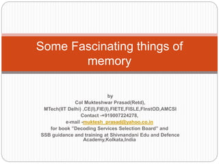 by
Col Mukteshwar Prasad(Retd),
MTech(IIT Delhi) ,CE(I),FIE(I),FIETE,FISLE,FInstOD,AMCSI
Contact -+919007224278,
e-mail -muktesh_prasad@yahoo.co.in
for book ”Decoding Services Selection Board” and
SSB guidance and training at Shivnandani Edu and Defence
Academy,Kolkata,India
Some Fascinating things of
memory
 