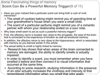 Some Fascinating things of memory
Scent Can Be a Powerful Memory Trigger(8 of 11)
 Have you ever noticed that a particular scent can bring forth a rush of vivid
memories?
 The smell of cookies baking might remind you of spending time at
your grandmother's house when you were a small child.
 The scent of a particular perfume might remind you of a romantic
partner with whom your relationship ended on a sour note.
 Why does smell seem to act as such a powerful memory trigger?
 First, the olfactory nerve is located very close to the amygdala, the area of the brain
that is connected to the experience of emotion as well as emotional memory.
 In addition, the olfactory nerve is very close to the hippocampus, which is associated
with memory as you learned earlier in this article.
 The actual ability to smell is highly linked to memory.
 Research has shown that when areas of the brain connected to
memory are damaged, the ability to identify smells is actually
impaired.
 In order to identify a scent, you must remember when you have
smelled it before and then connect it to visual information that
occurred at the same time.
 According to some research, studying information in the presence
of an odor actually increases the vividness and intensity of that
remembered information when you smell that odor again.
 