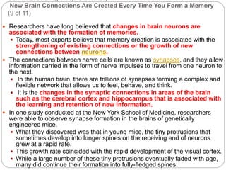 Some Fascinating things of memory
New Brain Connections Are Created Every Time You Form a Memory
(9 of 11)
 Researchers have long believed that changes in brain neurons are
associated with the formation of memories.
 Today, most experts believe that memory creation is associated with the
strengthening of existing connections or the growth of new
connections between neurons.
 The connections between nerve cells are known as synapses, and they allow
information carried in the form of nerve impulses to travel from one neuron to
the next.
 In the human brain, there are trillions of synapses forming a complex and
flexible network that allows us to feel, behave, and think.
 It is the changes in the synaptic connections in areas of the brain
such as the cerebral cortex and hippocampus that is associated with
the learning and retention of new information.
 In one study conducted at the New York School of Medicine, researchers
were able to observe synapse formation in the brains of genetically
engineered mice.
 What they discovered was that in young mice, the tiny protrusions that
sometimes develop into longer spines on the receiving end of neurons
grew at a rapid rate.
 This growth rate coincided with the rapid development of the visual cortex.
 While a large number of these tiny protrusions eventually faded with age,
many did continue their formation into fully-fledged spines.
 