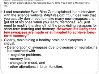 Some Fascinating things of memory
New Brain Connections Are Created Every Time You Form a Memory (9 of
11)…
 Lead researcher Wen-Biao Gan explained in an interview
with the science website WhyFiles.org, "Our idea was that
you actually don't need to make many new synapses and
get rid of old ones when you learn, memorize. You just
need to modify the strength of the preexisting synapses for
short-term learning and memory. However, it's likely that
few synapses are made or eliminated to achieve long-
term memory."
 Clearly, maintaining a healthy brain and synapses is
critical.
 Deterioration of synapses due to diseases or neurotoxins
is associated with
 cognitive problems,
 memory loss,
 changes in mood, and
 other alterations in brain function.
 