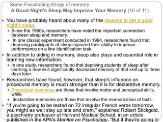 Some Fascinating things of memory
A Good Night's Sleep May Improve Your Memory (10 of 11)
 You have probably heard about many of the reasons to get a good
night's sleep.
 Since the 1960s, researchers have noted the important connection
between sleep and memory.
 In one classic experiment conducted in 1994, researchers found that
depriving participants of sleep impaired their ability to improve
performance on a line identification task.
 In addition to aiding in memory, sleep also plays and essential role in
learning new information.
 In one study, researchers found that depriving students of sleep after
learning a new skill significantly decreased memory of that skill up to three
days later.
 Researchers have found, however, that sleep's influence on
procedural memory is much stronger than it is for declarative memory.
 Procedural memories are those that involve motor and perceptual skills,
while
 declarative memories are those that involve the memorization of facts.
 "If you're going to be tested on 72 irregular French verbs tomorrow,
you might as well stay up late and cram," explained Robert Stickgold,
a psychiatry professor at Harvard Medical School, in an article
published in the APA's Monitor on Psychology. "But if they're going to
 