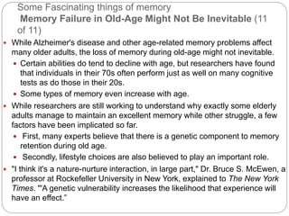 Some Fascinating things of memory
Memory Failure in Old-Age Might Not Be Inevitable (11
of 11)
 While Alzheimer's disease and other age-related memory problems affect
many older adults, the loss of memory during old-age might not inevitable.
 Certain abilities do tend to decline with age, but researchers have found
that individuals in their 70s often perform just as well on many cognitive
tests as do those in their 20s.
 Some types of memory even increase with age.
 While researchers are still working to understand why exactly some elderly
adults manage to maintain an excellent memory while other struggle, a few
factors have been implicated so far.
 First, many experts believe that there is a genetic component to memory
retention during old age.
 Secondly, lifestyle choices are also believed to play an important role.
 "I think it's a nature-nurture interaction, in large part," Dr. Bruce S. McEwen, a
professor at Rockefeller University in New York, explained to The New York
Times. "'A genetic vulnerability increases the likelihood that experience will
have an effect.”
 