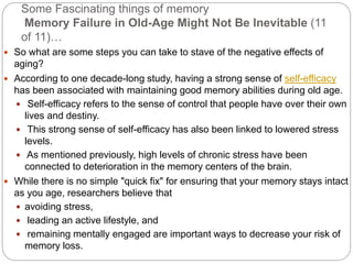 Some Fascinating things of memory
Memory Failure in Old-Age Might Not Be Inevitable (11
of 11)…
 So what are some steps you can take to stave of the negative effects of
aging?
 According to one decade-long study, having a strong sense of self-efficacy
has been associated with maintaining good memory abilities during old age.
 Self-efficacy refers to the sense of control that people have over their own
lives and destiny.
 This strong sense of self-efficacy has also been linked to lowered stress
levels.
 As mentioned previously, high levels of chronic stress have been
connected to deterioration in the memory centers of the brain.
 While there is no simple "quick fix" for ensuring that your memory stays intact
as you age, researchers believe that
 avoiding stress,
 leading an active lifestyle, and
 remaining mentally engaged are important ways to decrease your risk of
memory loss.
 