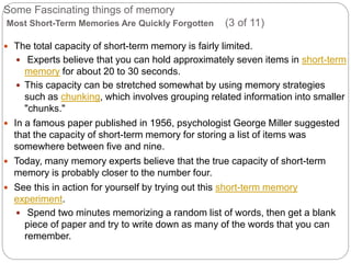 Some Fascinating things of memory
Most Short-Term Memories Are Quickly Forgotten (3 of 11)
 The total capacity of short-term memory is fairly limited.
 Experts believe that you can hold approximately seven items in short-term
memory for about 20 to 30 seconds.
 This capacity can be stretched somewhat by using memory strategies
such as chunking, which involves grouping related information into smaller
"chunks."
 In a famous paper published in 1956, psychologist George Miller suggested
that the capacity of short-term memory for storing a list of items was
somewhere between five and nine.
 Today, many memory experts believe that the true capacity of short-term
memory is probably closer to the number four.
 See this in action for yourself by trying out this short-term memory
experiment.
 Spend two minutes memorizing a random list of words, then get a blank
piece of paper and try to write down as many of the words that you can
remember.
 