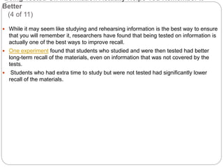 Being Tested On Information Actually Helps You Remember It
Better
(4 of 11)
 While it may seem like studying and rehearsing information is the best way to ensure
that you will remember it, researchers have found that being tested on information is
actually one of the best ways to improve recall.
 One experiment found that students who studied and were then tested had better
long-term recall of the materials, even on information that was not covered by the
tests.
 Students who had extra time to study but were not tested had significantly lower
recall of the materials.
 