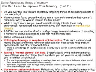 Some Fascinating things of memory
You Can Learn to Improve Your Memory (5 of 11)
 Do you ever feel like you are constantly forgetting things or misplacing objects of
use every day?
 Have you ever found yourself walking into a room only to realize that you can't
remember why you went in there in the first place?
 While it might seem like you are doomed to simply tolerate these daily
annoyances, researchers have found that you can learn how to improve your
memory.
 A 2005 cover story in the Monitor on Psychology summarized research revealing
a number of useful strategies to deal with mild memory loss.
 These techniques include:
 Utilizing technology to keep track of information. Tools such as hand-held
mobile devices and online reminder calendars can help people keep track of
appointments and other important dates.
 Using a reminder app on your phone can be a handy way to stay on top of important dates and
events.
 Taking a "mental picture" can help. Systematically trying to make a mental
note of things you often forget (such as where you left your car keys) can help
you remember things better.
 The next time you set your keys down somewhere, take a moment to mentally note where you left
them as well as the other objects that were nearby.
 If you think to yourself "I left my keys by my wallet on the desk," you'll probably find it easier to
recall the information later.
 Use memorization techniques. Rehearsing information, employing mnemonics,
 
