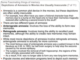 Some Fascinating things of memory
Depictions of Amnesia in Movies Are Usually Inaccurate (7 of 11)
 Amnesia is a common plot device in the movies, but these depictions
are often wildly inaccurate.
 For example, how often have you seen a fictional character lose their
memory due to a bump on the head only to have their memories magically
restored after suffering a second knock to the skull?
 There are two different types of amnesia:
 Anterograde amnesia: Involves the loss of the ability to form new
memories.
 Retrograde amnesia: Involves losing the ability to recollect past
memories, although the ability to create new memories may remain
intact.
 While most movie depictions of amnesia involve retrograde amnesia,
anterograde amnesia is actually far more common.
 The most famous case of anterograde amnesia was a patient known in the
literature as H.M. In 1953, he had brain surgery to help stop the seizures
caused by his severe epilepsy.
 The surgery involved the removal of both hippocampi, the regions of the
brain strongly associated with memory.
 As a result, H.M. was no longer able to form any new long-term memories.
 Popular movies and television programs tend to depict such memory
 