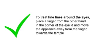 To treat fine lines around the eyes,
place a finger from the other hand
in the corner of the eyelid and move
the appliance away from the finger
towards the temple
 