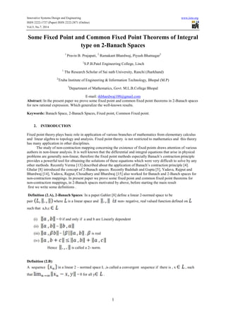 Innovative Systems Design and Engineering www.iiste.org
ISSN 2222-1727 (Paper) ISSN 2222-2871 (Online)
Vol.5, No.7, 2014
1
Some Fixed Point and Common Fixed Point Theorems of Integral
type on 2-Banach Spaces
1
Pravin B. Prajapati, 2
Ramakant Bhardwaj, Piyush Bhatnagar3
1
S.P.B.Patel Engineering College, Linch
1
The Research Scholar of Sai nath University, Ranchi (Jharkhand)
2
Truba Institute of Engineering & Information Technology, Bhopal (M.P)
3
Department of Mathematics, Govt. M.L.B.College Bhopal
E-mail: rkbhardwaj100@gmail.com
Abstract: In the present paper we prove some fixed point and common fixed point theorems in 2-Banach spaces
for new rational expression. Which generalize the well-known results.
Keywords: Banach Space, 2-Banach Spaces, Fixed point, Common Fixed point.
2. INTRODUCTION
Fixed point theory plays basic role in application of various branches of mathematics from elementary calculus
and linear algebra to topology and analysis. Fixed point theory is not restricted to mathematics and this theory
has many application in other disciplines.
The study of non-contraction mapping concerning the existence of fixed points draws attention of various
authors in non-linear analysis. It is well known that the differential and integral equations that arise in physical
problems are generally non-linear, therefore the fixed point methods especially Banach’s contraction principle
provides a powerful tool for obtaining the solutions of these equations which were very difficult to solve by any
other methods. Recently Verma [13] described about the application of Banach’s contraction principle [4].
Ghalar [8] introduced the concept of 2-Banach spaces. Recently Badshah and Gupta [5], Yadava, Rajput and
Bhardwaj [14], Yadava, Rajput, Choudhary and Bhardwaj [15] also worked for Banach and 2-Banch spaces for
non-contraction mappings. In present paper we prove some fixed point and common fixed point theorems for
non-contraction mappings, in 2-Banach spaces motivated by above, before starting the main result
first we write some definitions .
Definition (2.A), 2-Banach Spaces: In a paper Gahler [8] define a linear 2-normed space to be
pair where is a linear space and non- negative, real valued function defined on
such that a,b,c
(i) = 0 if and only if a and b are Linearly dependent
(ii) =
(iii) = , is real
(iv)
Hence is called a 2- norm.
Definition (2.B):
A sequence in a linear 2 – normed space L ,is called a convergent sequence if there is , x , such
that = 0 for all y .
 