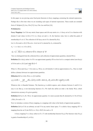 Computer Engineering and Intelligent Systems www.iiste.org
ISSN 2222-1719 (Paper) ISSN 2222-2863 (Online)
Vol.4, No.9, 2013
50
In this paper we are proving some fixed point theorems in fuzzy mappings containing the rational expressions.
Perhaps this is first time when we are including such types of rational expressions. These results are extended
form of Heilpern [2], Lee, Cho [15], Lee, Cho, Lee and Kim [16],
Preliminaries:
Fuzzy Mappings: Let X be any metric linear spaces and d be any metric in x. A fuzzy set in X is a function with
domain X and values in [0,1]. If A is a fuzzy set and x ε X, the function value A(x) is called the grade of
membership of x in A. The collection of all fuzzy sets in X is denoted by ₣(x).
Let A ε ₣(x).and α ε [0,1].The set α –level set of A, denoted by Aα is denoted by
Aα = { x: A(x) ≥ α } if α ε [0,1],
( ) BofclouserisBwheneveroxAxA
--------
= },:{0 f
Now we distinguish from the collection ₣(x) a sub collection of approximate quantities, denoted W(x).
Definition 2.1 a fuzzy subset A of X is an approximate quantity iff its α-level set is a compact subset (non fuzzy)
of X for each α ε [0,1],and 1)(sup =xA
Xxe
When A ε W(x) and A(x0) =1 for some x0 ε W(x), we will identify A with an approximation of x0 .Then we shall
define a distance between two approximate quantities.
Difinetion 2.2 Let A,B,ε W(x), α ε [0,1],define
( ) ),(sup),(),,(),(,,inf),(
,
BADBAdBAdistBADyxdBAp
ByAx
a
a
aaa
aee
a
a
===
Whenever dist. is Hausdorf distance. The function pα is called α-spaces, and a distance between A and B. It is
easy to see that pα is non decreasing function of α. We shall also define an order o the family W(x) ,which
characterizes accuracy of a given quantity.
Definition 2.3 Let A, B ε W(x). An approximate quantity A is more accurate then B, denoted by A C B, iff A(x)
≤ B(x), for each x ε X.
Now we introduce a notion of fuzzy mapping, ie a mapping with value in the family of approximate quantities.
Definition 2.4 Let X be an arbitrary set and Y be any metric linear space. F is called a fuzzy mapping iff F is
mapping from the set X into W(Y), ie , F(x) ε W(Y) for each x ε X
A fuzzy mapping F is a fuzzy subset on X x Y with membership function F(x,y).The function value F(x,y)
is grade of membership of y in F(x).
 
