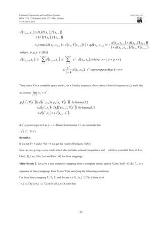 Computer Engineering and Intelligent Systems www.iiste.org
ISSN 2222-1719 (Paper) ISSN 2222-2863 (Online)
Vol.4, No.9, 2013
52
( ) ( ) ( )( )
( ) ( )( )
( ) ( )( ){ } ( )
( ) ( )( )
( ) ( )( )
( ) ( ) ( )
( ) ¥®
-
£
++=££
+
+
+++£
£
£
åå
-+
=
++
=
++
--
--
---
-
-+
kastoconvergessxxd
k
s
rqpswherexxdsxxdxxd
rqpwhere
xTxdxxd
xTxdxxd
rxxqdxTxdxxdp
xTxTD
xTxTDxxd
k
k
mk
kj
j
mk
kj
jjkmk
kkkk
kkkk
kkkkkk
kk
kkkk
0,,
1
)(,,,,
)1,0(,,
,,1
,,
,,,max
,
,,
01
1
01
1
1
11
11
111
1
111
e
Then, since X is a complete space and (xn) is a Cauchy sequence, there exists a limit of sequence (xn), such that
we assume
*
lim xxn
n
=
¥®
( )( ) ( ) ( )( )
( ) ( )( )
( ) ( ).,,
3.3),(,
2.3,,,
*
1
*
*
10
*
*
0
***
0
xxdsxxd
lemmabyxTxTDxxd
lemmabyxTxpxxdxTxp
nn
nn
nn
-
-
+£
+£
+£
d(x*
,xn) converges to 0 as n→ ∞ .Hence from lemma 3.1 ,we conclude that
{x*
} Ì T{x*
)
Remarks:
If we put T= F and p =0,r = 0 we get the result of Heilpern, S[54]
Now we are giving a new result which also includes rational inequalities and which is extended form of Lee,
Cho [15], Lee, Cho, Lee and Kim [16] for three mappings.
Main Result 2: Let g be a non expansive mapping from a complete metric spaces X,into itself. If {Ti}
¥
=1i is a
sequence of fuzzy mappings from X into W(x) satisfying the following conditions:
For three fuzzy mapping Ti, Tj, Tk and for any x ε X, {ux} ÌTi(x), there exist
{vy} ÌTj(y),{wz} Ì Tk(z) for all y,z ε X such that
 