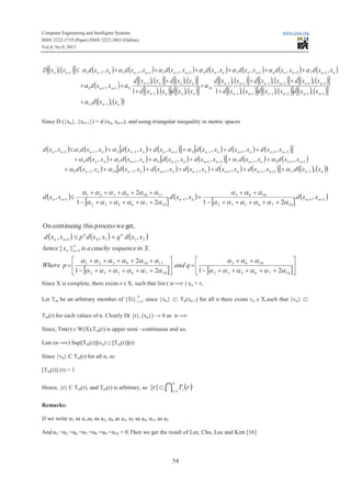 Computer Engineering and Intelligent Systems www.iiste.org
ISSN 2222-1719 (Paper) ISSN 2222-2863 (Online)
Vol.4, No.9, 2013
54
( ) ( )[ ] ( ) ( ) ( ) ( ) ( ) ( ) ( )
( )
( ) ( )[ ] ( ) ( )[ ]
( ) ( )[ ] ( ) ( )[ ]
( ) ( )[ ] ( ) ( )[ ] ( ) ( )[ ]
( ) ( )[ ] ( ) ( )[ ] ( ) ( )[ ]
( ) ( )( )nn
nnnnnn
nnnnnn
nnnn
nnnn
nn
nnnnnnnnnnnnnnnn
xxd
xxdxxdxxd
xxdxxdxxd
xxdxxd
xxdxxd
xxd
xxdxxdxxdxxdxxdxxdxxdxxD
,
,,,1
,,,
,,1
,,
,
,,,,,,,,
111
112111
112111
10
1
1
9118
1726154213112111
-
+++-+-
+++-+-
-
-
++
++++-+--+
+
+
++
+
+
+
++
++++++£
a
aaa
aaaaaaa
Since D ({xn}, {xn+1}) = d (xn, xn+1), and using triangular inequality in metric spaces
( ) ( ) ( ) ( )[ ] ( ) ( ) ( )[ ]
( ) ( ) ( ) ( )[ ] ( ) ( )
( ) ( ) ( ) ( ) ( ) ( )[ ] ( ) ( )( )nnnnnnnnnnnnnn
nnnnnnnnnnnn
nnnnnnnnnnnnnn
xxdxxdxxdxxdxxdxxdxxd
xxdxxdxxdxxdxxdxxd
xxdxxdxxdxxdxxdxxdxxd
,,,,,,,
,,,,,,
,,,,,,,
1112111111019
118172116154
21113112111
-+++-+--
+++++++
+++-+--+
+++++++
++++++
+++++£
aaa
aaaaa
aaa
( )
[ ]
( )
[ ]
( )21
1076532
1063
1
1076532
11109321
1 ,
21
,
21
2
, ++-+
+++++-
++
+
+++++-
+++++
£ nnnnnn xxdxxdxxd
aaaaaa
aaa
aaaaaa
aaaaaa
( ) ( ) ( )
[ ] [ ]ú
û
ù
ê
ë
é
+++++-
++
=ú
û
ù
ê
ë
é
+++++-
+++++
=
+£
¥
=
+
1076532
1063
1076532
11109321
1
21101
2121
2
.}{
,,,
get,weprocessthiscontinuingOn
aaaaaa
aaa
aaaaaa
aaaaaa
qandpWhere
Xinsequencecauchyaisxhence
xxdqxxdpxxd
nn
nn
nn
Since X is complete, there exists r ε X, such that lim ( n→∞ ) xn = r,
Let Tm be an arbitrary member of {Ti}
¥
=1i .since {xn} Ì Tn(xn-1) for all n there exists vn ε X,such that {vn} Ì
Tm(r) for each values of n. Clearly D( {r},{xn}) → 0 as n→∞
Since, Tm(r) ε W(X),Tm(r) is upper semi –continuous and so,
Lim (n→∞) Sup[Tm(r)](vn) ≤ [Tm(r)](r)
Since {vn} C Tm(r) for all n, so
[Tm(r)] (r) = 1
Hence, {r} C Tm(r), and Tm(r) is arbitrary, so ( )I
¥
=
Ì 1
}{ i i rTr
Remarks:
If we write α1 as a1,α5 as a2, α4 as a3, α2 as a4, α11 as a5.
And α3 =α5 =α6 =α7 =α8 =α9 =α10 = 0.Then we get the result of Lee, Cho, Lee and Kim [16]
 