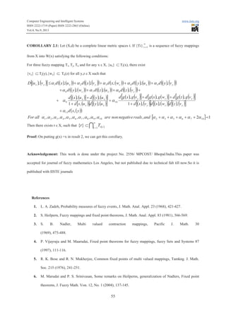 Computer Engineering and Intelligent Systems www.iiste.org
ISSN 2222-1719 (Paper) ISSN 2222-2863 (Online)
Vol.4, No.9, 2013
55
COROLLARY 2.1: Let (X,d) be a complete linear metric spaces t. If {Ti}
¥
=1i is a sequence of fuzzy mappings
from X into W(x) satisfying the following conditions:
For three fuzzy mapping Ti, Tj, Tk and for any x ε X, {ux} ÌTi(x), there exist
{vy} ÌTj(y),{wz} Ì Tk(z) for all y,z ε X such that
( ) ( )[ ] ( ) ( )( ) ( ) ( )( ) ( )( ) ( ) ( )( ) ( ) ( )( )
( ) ( )( ) ( ) ( )( ) ( ) ( )( )
( ) ( )[ ] ( ) ( )[ ]
( )[ ] ( ) ( )[ ]
( ) ( )[ ] ( ) ( )[ ] ( ) ( )[ ]
( ) ( )[ ] ( ) ( )[ ] ( ) ( )[ ]
( )( )
[ ] 12,,,,,,,,,,
,
,,,1
,,,
,,1
,,
,,,
,,,,,,
107653210987654321
11
109
876
54321
paaaaaaaaaaaaaaaa
a
aa
aaa
aaaaa
+++++
+
+
++
+
+
+
+
++++
++++£
andrealsnegativenonareallFor
yxd
vzdwxdvxd
vgzgdwgxgdvgxgd
uyduxd
uyduxd
vzduzdwyd
vyduydwxdvxduxdvuD
yzy
yzy
xx
xx
yxz
yxzyxyx
Then there exists r ε X, such that ( )I
¥
=
Ì 1
}{ i riTr
Proof: On putting g(x) =x in result 2, we can get this corollary.
Acknowledgement: This work is done under the project No. 2556/ MPCOST/ Bhopal/India.This paper was
accepted for journal of fuzzy mathematics Los Angeles, but not published due to technical falt till now.So it is
published with IISTE journals
References
1. L. A. Zadeh, Probability measures of fuzzy events, J. Math. Anal. Appl. 23 (1968), 421-427.
2. S. Heilpern, Fuzzy mappings and fixed point theorems, J. Math. Anal. Appl. 83 (1981), 566-569.
3. S. B. Nadler, Multi valued contraction mappings, Pacific J. Math. 30
(1969), 475-488.
4. P. Vijayraju and M. Maarudai, Fixed point theorems for fuzzy mappings, fuzzy Sets and Systems 87
(1997), 111-116.
5. R. K. Bose and R. N. Mukherjee, Common fixed points of multi valued mappings, Tamkng. J. Math.
Soc. 215 (1976), 241-251.
6. M. Marudai and P. S. Srinivasan, Some remarks on Heilperns, generalization of Nadlers, Fixed point
theorems, J. Fuzzy Math. Von. 12, No. 1 (2004), 137-145.
 