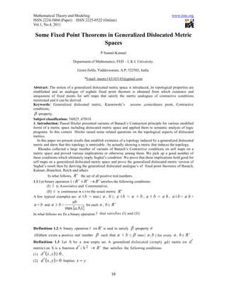 Mathematical Theory and Modeling                                                                  www.iiste.org
ISSN 2224-5804 (Paper) ISSN 2225-0522 (Online)
Vol.1, No.4, 2011

 Some Fixed Point Theorems in Generalized Dislocated Metric
                         Spaces
                                               P Sumati Kumari

                            Department of Mathematics, FED – I, K L University.

                              Green fields, Vaddeswaram, A.P, 522502, India.

                                   *Email: mumy143143143@gmail.com

Abstract: The notion of a generalized dislocated metric space is introduced, its topological properties are
established and an analogue of seghals fixed point theorem is obtained from which existence and
uniqueness of fixed points for self maps that satisfy the metric analogues of contractive conditions
mentioned and it can be derived.
Keywords: Generalized dislocated metric, Kuratowski’s axioms ,coincidence point, Contractive
conditions,
  -property.
Subject classification: 54H25 ,47H10.
1. Introduction: Pascal Hitzler presented variants of Banach’s Contraction principle for various modified
forms of a metric space including dislocated metric space and applied them to semantic analysis of logic
programs. In this context Hitzler raised some related questions on the topological aspects of dislocated
metrics.
   In this paper we present results that establish existence of a topology induced by a generalized dislocated
metric and show that this topology is metrizable , by actually showing a metric that induces the topology.
    Rhoades collected a large number of variants of Banach’s Contractive conditions on self maps on a
metric space and proved various implications or otherwise among them. We pick up a good number of
these conditions which ultimately imply Seghal’s condition .We prove that these implications hold good for
self maps on a generalized dislocated metric space and prove the generalized dislocated metric version of
Seghal’s result then by deriving the generalized dislocated analogue’s of fixed point theorems of Banach,
Kannan ,Bianchini, Reich and others.
         In what follows,   R  the set of all positive real numbers.
                                           
1.1:Let binary operation ◊ : R  R  R satisfies the following conditions:
        (I) ◊ is Associative and Commutative,
        (II) ◊ is continuous w.r.t to the usual metric R 
A few typical examples are a ◊ b = max{ a , b }, a ◊ b =            a + b , a ◊ b = a b , a ◊b = a b +
                     ab                           
a + b and a ◊ b =              for each a , b ∈ R
                  max a, b,1
In what follows we fix a binary operation ◊ that satisfies (l) and (ll)


                                               
Definition 1.2:A binary operation ◊ on R is said to satisfy          -property if
(lll)there exists a positive real number      such that   a ◊   b ≤  max{ a , b } for
                                                                                a , b ∈ R .
                                                                                          every
                                                                                            *
Definition 1.3: Let X be a non empty set. A generalized dislocated (simply gd) metric (or d
metric) on X is a function d : X 2  R that satisfies the following conditions:
                            *         


(1) d x , y   0 ,
      *


(2) d x , y   0 Implies x  y
      *




                                                     16
 