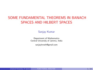 SOME FUNDAMENTAL THEOREMS IN BANACH
SPACES AND HILBERT SPACES
Sanjay Kumar
Department of Mathematics
Central University of Jammu, India
sanjaykmath@gmail.com
Sanjay Kumar (Central University of Jammu) FUNCTIONAL ANALYSIS 1 / 14
 